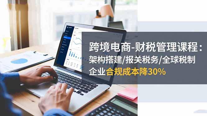 跨境电商-财税管理课程：架构搭建/报关税务/全球税制，企业合规成本降30%-资源站