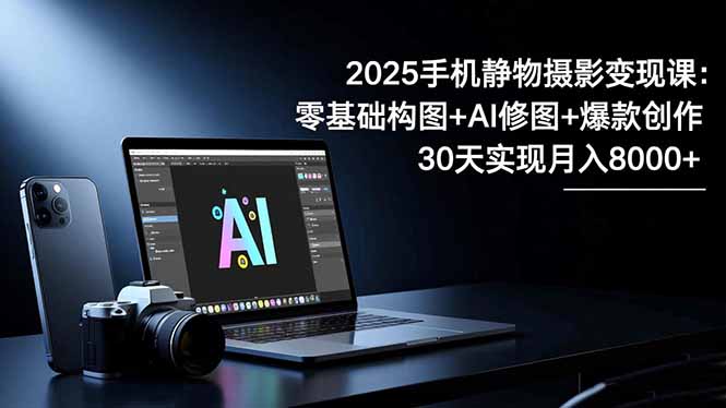 2025手机 静物摄影变现课：零基础构图+AI修图+爆款创作，30天实现月入8…-资源站