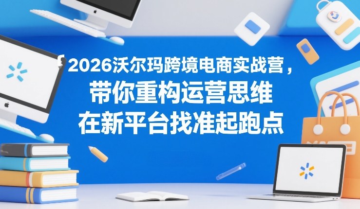 2026沃尔玛跨境电商实战营，带你重构运营思维，在新平台找准起跑点-资源站