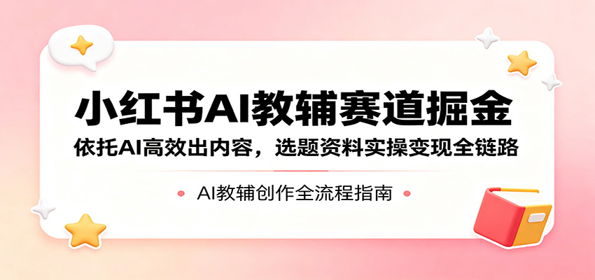 小红书AI教辅赛道掘金：依托AI高效出内容，选题资料实操变现全链路-资源站