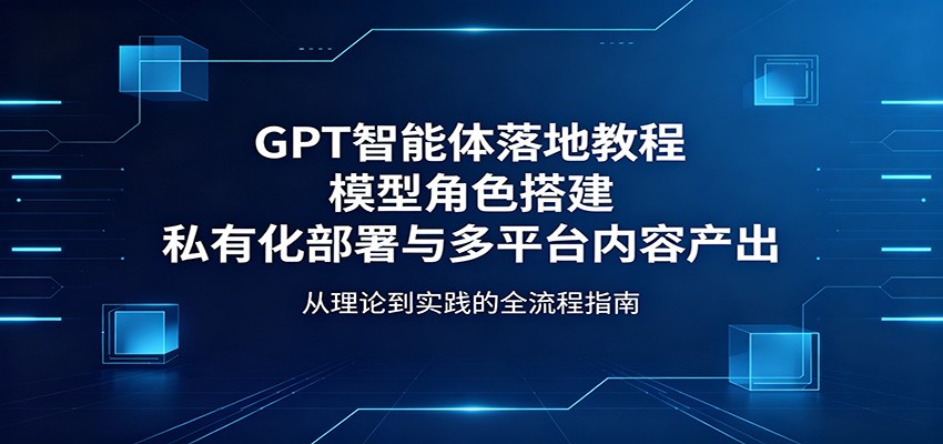 GPT智能体落地教程：模型角色搭建，私有化部署与多平台内容产出-资源站