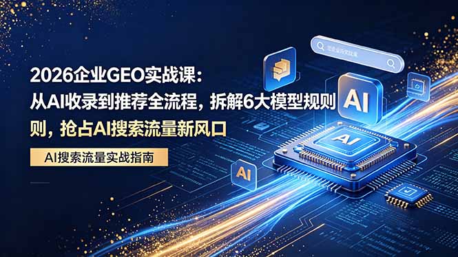 2026 企业GEO实战课：从AI收录到推荐全流程，拆解6大模型规则，抢占 AI 搜索流量新风口-资源站