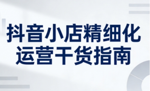 抖音小店精细化运营干货指南新版，助力商家系统提升店铺运营能力(更新26年5月)-资源站