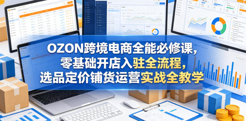 OZON跨境电商全能必修课，零基础开店入驻全流程，选品定价铺货运营实战全教学-资源站