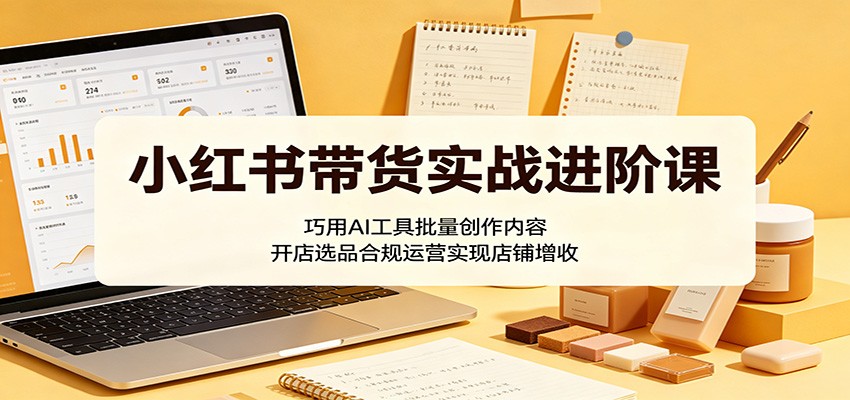小红书带货实战进阶课：巧用AI工具批量创作内容，开店选品合规运营实现店铺增收-资源站