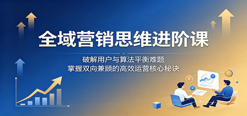 全域营销思维进阶课:破解用户与算法平衡难题,掌握双向兼顾的高效运营核心秘诀-资源站