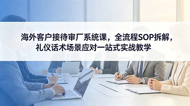 海外客户接待审厂系统课，全流程SOP拆解，礼仪话术场景应对一站式实战教学-资源站