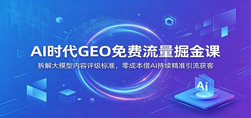 AI时代GEO免费流量掘金课：拆解大模型内容评级标准，零成本借AI持续精准引流获客-资源站