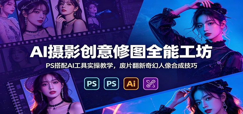 AI摄影创意修图全能工坊：PS搭配AI工具实操教学，废片翻新奇幻人像合成技巧-资源站